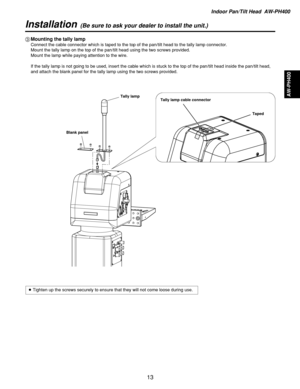 Page 13Indoor Pan/Tilt Head  AW-PH400
AW-PH400
13
Installation(Be sure to ask your dealer to install the unit.)
3Mounting the tally lamp
Connect the cable connector which is taped to the top of the pan/tilt head to the tally lamp connector.
Mount the tally lamp on the top of the pan/tilt head using the two screws provided.
Mount the lamp while paying attention to the wire.
If the tally lamp is not going to be used, insert the cable which is stuck to the top of the pan/tilt head inside the pan/tilt head,
and...