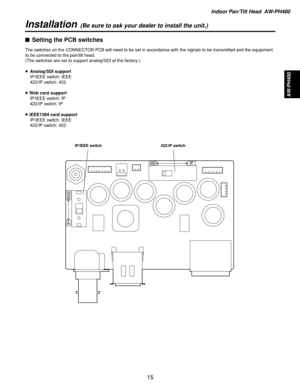 Page 15Indoor Pan/Tilt Head  AW-PH400
AW-PH400
15
Installation(Be sure to ask your dealer to install the unit.)
$Setting the PCB switches
The switches on the CONNECTOR PCB will need to be set in accordance with the signals to be transmitted and the equipment
to be connected to the pan/tilt head.
(The switches are set to support analog/SDI at the factory.)
≥Analog/SDI support
IP/IEEE switch: IEEE
422/IP switch: 422
≥Web card support
IP/IEEE switch: IP
422/IP switch: IP
≥IEEE1394 card support
IP/IEEE switch:...