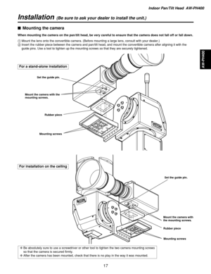 Page 17Indoor Pan/Tilt Head  AW-PH400
AW-PH400
17 $Mounting the camera
When mounting the camera on the pan/tilt head, be very careful to ensure that the camera does not fall off or fall down.
1Mount the lens onto the convertible camera. (Before mounting a large lens, consult with your dealer.)
2Insert the rubber piece between the camera and pan/tilt head, and mount the convertible camera after aligning it with the
guide pins. Use a tool to tighten up the mounting screws so that they are securely tightened.
❈Be...
