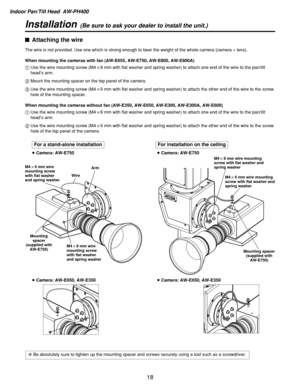 Page 18Indoor Pan/Tilt Head  AW-PH400
18
Installation(Be sure to ask your dealer to install the unit.)
$Attaching the wire
The wire is not provided. Use one which is strong enough to bear the weight of the whole camera (camera + lens).
When mounting the cameras with fan (AW-E655, AW-E750, AW-E800, AW-E800A)
1Use the wire mounting screw (M4!8 mm with flat washer and spring washer) to attach one end of the wire to the pan/tilt
head’s arm.
2Mount the mounting spacer on the top panel of the camera.
3Use the wire...