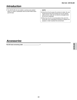 Page 43Roll Unit  AW-RL400
AW-RL400
43
Introduction
Accessories
≥The AW-RL400 roll unit enables a camera to be rotated
when it is used in combination with the AW-PH400 indoor
pan/tilt head.NOTE
≥Since the roll unit causes the camera to rotate, the user
should ensure that all the wiring such as the camera
cable and lens cable will not become entangled when
the roll unit is operated.
≥When the roll unit is to be discarded at the end of its
service life, ask a specialized contractor to dispose of it
properly in...