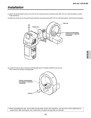 Page 45Roll Unit  AW-RL400
AW-RL400
45
Installation
3Loosen the two screws of camera mounting plate which is already installed to the roll unit.
Then remove the camera mounting plate. 1Attach the pan/tilt head’s rotary arm to the roll unit using the three mounting screws (M5!22 mm, with flat washers, pan/tilt
head accessory).
2Attach the rotary arm to the pan/tilt head using the mounting screws (M5!22 mm, with flat washers, pan/tilt head accessory).
Roll unit
Camera mounting plate
(consisting of 2 separate
sub...