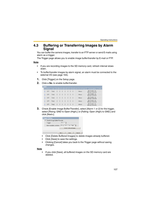 Page 107Operating Instructions
107
4.3 Buffering or Transferring Images by Alarm 
Signal
You can buffer the camera images, transfer to an FTP server or send E-mails using 
alarm as a trigger.
The Trigger page allows you to enable image buffer/transfer by E-mail or FTP.
Note
 If you are recording images to the SD memory card, refresh interval slows 
down.
 To buffer/transfer images by alarm signal, an alarm must be connected to the 
external I/O (see page 164).
1.Click [Trigger] on the Setup page.
2.Click a No....