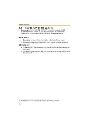 Page 12Operating Instructions
12
1.3 How to Turn on the Camera
Connecting the AC cord (for BB-HCM381A) or the Ethernet cable (for BB-
HCE481A) turns the camera on, and disconnecting the AC cord (for BB-
HCM381A) or Ethernet cable (for BB-HCE481A) turns the camera off.
BB-HCM381A
 Connecting the plug of the AC cord to the outlet turns the camera on.
 Disconnecting the plug of the AC cord from the outlet turns the camera off.
BB-HCE481A*1
 Connecting the Ethernet cable to the Ethernet port on the PoE hub turns...