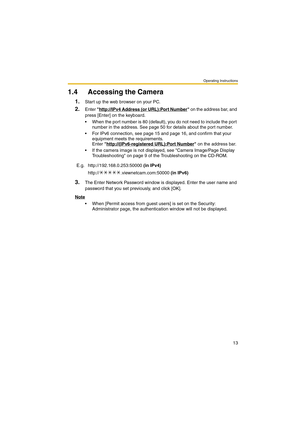 Page 13Operating Instructions
13
1.4 Accessing the Camera
1.Start up the web browser on your PC.
2.Enter http://IPv4 Address (or URL):Port Number on the address bar, and 
press [Enter] on the keyboard.
 When the port number is 80 (default), you do not need to include the port 
number in the address. See page 50 for details about the port number.
 For IPv6 connection, see page 15 and page 16, and confirm that your 
equipment meets the requirements. 
Enter http://(IPv6-registered URL):Port Number
 on the...