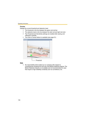 Page 134Operating Instructions
134
Preview
Display the current threshold and detection level.
 The threshold is the line between the green and red bar.
 The detection level is the line between the dark red and light red color.
 The Threshold and Sensitivity settings are enabled after saving, and 
reflected in preview. 
 The Click to Center feature is available (see page 21).
Note
 No responsibility will be taken by our company with respect to 
consequences resulting from the use of the Motion Detection...