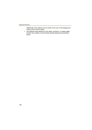 Page 136Operating Instructions
136
Additionally, if the objects color is similar to the color of the background, 
motion can be hard to detect.
 The detection level depends on the object, resolution, or image quality. 
Confirm the condition on the Preview window following the procedure 
above. 