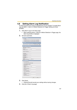 Page 137Operating Instructions
137
4.8 Setting Alarm Log Notification
An alarm log sent once a day at a specified time can be checked. To enable Alarm 
Log, set Alarm 1, Alarm 2 or Motion Detection for Trigger Setting and check 
[Enable].
1.Click [Alarm Log] on the Setup page.
 When selecting Alarm1, Alarm2 or Motion Detection in Trigger page, the 
Alarm log window is displayed.
2.Set each parameter.
3.Click [Save].
 Clicking [Cancel] cancels your settings without saving changes.
4.Click [Go to Alarm Log page]. 