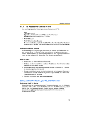 Page 15Operating Instructions
15
1.4.1 To Access the Camera in IPv6
You need to prepare the following to access the camera in IPv6.
• PC Requirements
Operating System: Windows XP Service Pack 1 or later
Web Browser: Internet Explorer 6.0 or later
 An IPv6 Router
 An IPv6 Connection Service
To connect in IPv6, subscribe to the ISPs IPv4/IPv6 Dual-Stack or IPv6 over 
IPv4 Tunneling service. The camera does not function on IPv6-only networks.
IPv6 Domain Name Service
In Windows XP, you cannot access the camera...