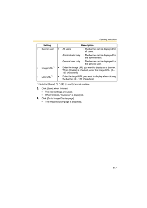 Page 147Operating Instructions
147
3.Click [Save] when finished.
 The new settings are saved.
 When finished, Success! is displayed.
4.Click [Go to Image Display page].
 The Image Display page is displayed.  Banner  user  All  users : The banner can be displayed for 
all users.
Administrator  only : The banner can be displayed for 
the administrator.
General  user  only : The banner can be displayed for 
the general user.
 Image URL
*1 Enter the image URL you want to display as a banner. 
When [Enable] is...
