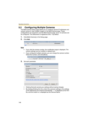 Page 148Operating Instructions
148
5.2 Configuring Multiple Cameras
The Multi-Camera Setup page allows you to configure camera IP addresses and 
camera names to view multiple images on the Multi-Camera page. These 
configurations are required to use the Multi-Camera page. Up to 12 cameras can 
be configured. The Selfcamera is registered at No. 1 by default.
1.Click [Multi-Camera] on the Setup page.
2.Click Add.
Note
 If you click the camera number, the modification page is displayed. The 
camera settings can be...