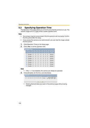 Page 150Operating Instructions
150
5.3 Specifying Operation Time
The Operation Time page allows you to limit the time that the camera is in use. The 
camera image turns to a gray screen outside operation time.
Note
 Your privacy may be compromised if the time period is set incorrectly. Confirm 
the time period after the setup.
 If you access the camera as an administrator, you can view the image outside 
the time period.
1.Click [Operation Time] on the Setup page.
2.Click a No. to set the operation time.
Note...