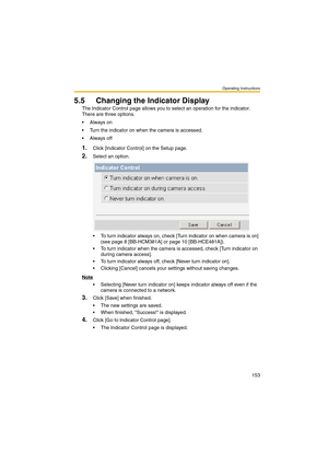 Page 153Operating Instructions
153
5.5 Changing the Indicator Display
The Indicator Control page allows you to select an operation for the indicator. 
There are three options.
Always on
 Turn the indicator on when the camera is accessed.
Always off
1.Click [Indicator Control] on the Setup page.
2.Select an option.
 To turn indicator always on, check [Turn indicator on when camera is on] 
(see page 8 [BB-HCM381A] or page 10 [BB-HCE481A]).
 To turn indicator when the camera is accessed, check [Turn indicator...