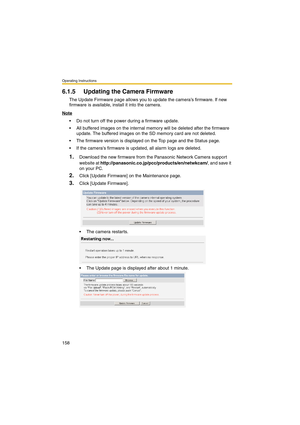 Page 158Operating Instructions
158
6.1.5 Updating the Camera Firmware
The Update Firmware page allows you to update the camera’s firmware. If new 
firmware is available, install it into the camera.
Note
 Do not turn off the power during a firmware update.
 All buffered images on the internal memory will be deleted after the firmware 
update. The buffered images on the SD memory card are not deleted.
 The firmware version is displayed on the Top page and the Status page.
 If the cameras firmware is updated,...