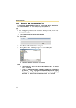 Page 160Operating Instructions
160
6.1.6 Creating the Configuration File
A configuration file can be saved on your PC. You can load camera settings from 
the configuration file on the Load Settings page (see page 161).
Note
 The saved image contains private information. It is important to prevent leaks 
of private information.
1.Click [Save Settings] on the Maintenance page.
2.Click [Save].
3.Click [Save] on the File Download dialog box.
4.Specify the location, and click [Save] on the Save As dialog box.
 The...