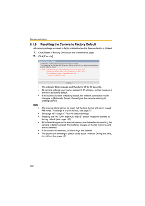 Page 162Operating Instructions
162
6.1.8 Resetting the Camera to Factory Default
All camera settings are reset to factory default when the Execute button is clicked.
1.Click [Reset to Factory Default] on the Maintenance page.
2.Click [Execute].
 The indicator blinks orange, and then turns off for 10 seconds.
 All camera settings (user name, password, IP address, subnet mask etc.) 
are reset to factory default.
 If the camera is reset to factory default, the network connection mode 
changes to [Automatic...