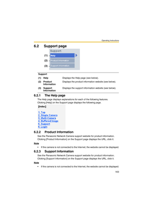 Page 163Operating Instructions
163
6.2 Support page
6.2.1 The Help page
The Help page displays explanations for each of the following features.
Clicking [Help] on the Support page displays the following page.
6.2.2 Product Information
See the Panasonic Network Camera support website for product information.
Clicking [Product Information] on the Support page displays the URL, click it.
Note
 If the camera is not connected to the Internet, the website cannot be displayed.
6.2.3 Support Information
See the...