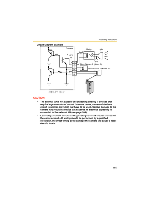 Page 165Operating Instructions
165
Circuit Diagram Example
CAUTION
 The external I/O is not capable of connecting directly to devices that 
require large amounts of current. In some cases, a custom interface 
circuit (customer-provided) may have to be used. Serious damage to the 
camera may result if a device that exceeds its electrical capability is 
connected to the external I/O (see page 164).
 Low voltage/current circuits and high voltage/current circuits are used in 
the camera circuit. All wiring should...