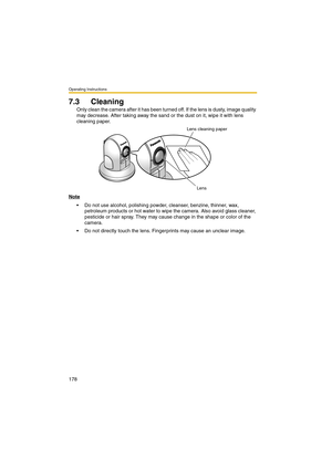 Page 178Operating Instructions
178
7.3 Cleaning
Only clean the camera after it has been turned off. If the lens is dusty, image quality 
may decrease. After taking away the sand or the dust on it, wipe it with lens 
cleaning paper.
Note
 Do not use alcohol, polishing powder, cleanser, benzine, thinner, wax, 
petroleum products or hot water to wipe the camera. Also avoid glass cleaner, 
pesticide or hair spray. They may cause change in the shape or color of the 
camera.
 Do not directly touch the lens....