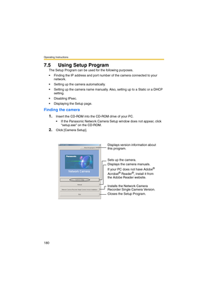 Page 180Operating Instructions
180
7.5 Using Setup Program
The Setup Program can be used for the following purposes.
 Finding the IP address and port number of the camera connected to your 
network.
 Setting up the camera automatically.
 Setting up the camera name manually. Also, setting up to a Static or a DHCP 
setting.
 Disabling IPsec.
 Displaying the Setup page.
Finding the camera
1.
Insert the CD-ROM into the CD-ROM drive of your PC.
 If the Panasonic Network Camera Setup window does not appear,...