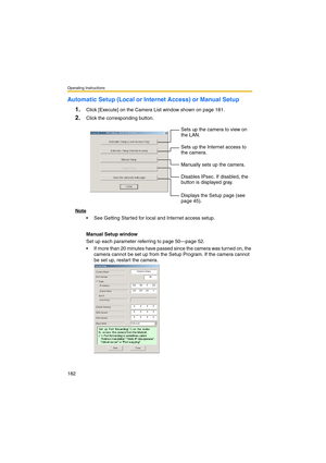 Page 182Operating Instructions
182
Automatic Setup (Local or Internet Access) or Manual Setup
1.
Click [Execute] on the Camera List window shown on page 181.
2.Click the corresponding button.
Note
 See Getting Started for local and Internet access setup.
Manual Setup window
Set up each parameter referring to page 50—page 52.
 If more than 20 minutes have passed since the camera was turned on, the 
camera cannot be set up from the Setup Program. If the camera cannot 
be set up, restart the camera.Sets up the...