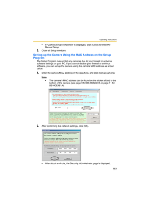 Page 183Operating Instructions
183
 If Camera setup completed is displayed, click [Close] to finish the 
Manual Setup.
3.Close all Setup windows.
Setting up the Camera Using the MAC Address on the Setup 
Program
The Setup Program may not list any cameras due to your firewall or antivirus 
software settings on your PC. If you cannot disable your firewall or antivirus 
software, you can set up the camera using the camera MAC address as shown 
below.
1.Enter the camera MAC address in the data field, and click [Set...