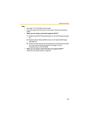 Page 185Operating Instructions
185
Note
 See page 17 for the Single Camera page.
 If you will enable Internet access to the camera, follow the procedures 
below.
 When you are using a router that supports UPnP™
1.Enable the Auto Port Forwarding feature on the UPnP page (see page 
67)
2.Register with the DynamicDNS service on the DynamicDNS page 
(see page 70)
3.Confirm that the camera can be accessed from the Internet (see page 
13). If you cannot access the camera, see page 10 of the 
Troubleshooting on the...