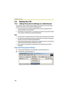 Page 186Operating Instructions
186
7.6 Setting Your PC
7.6.1 Setting Proxy Server Settings on a Web Browser 
If a proxy server is not used, these settings are not required. If you are using a 
proxy server, perform the proxy server settings below.
 To communicate with a camera installed within a LAN, changing the web 
browser settings is recommended.
 The firewall of a proxy server in a corporate environment may prevent access 
to the camera. Consult your network administrator.
Note
 A proxy server is used to...