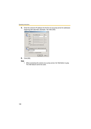 Page 188Operating Instructions
188
5.Enter the camera’s IP address into the Do not use proxy server for addresses 
beginning with data field. (Example: 192.168.0.253)
6.Click [OK].
Note
 When accessing the camera via a proxy server, the Talk Button is gray. 
The Talk feature cannot be used. 