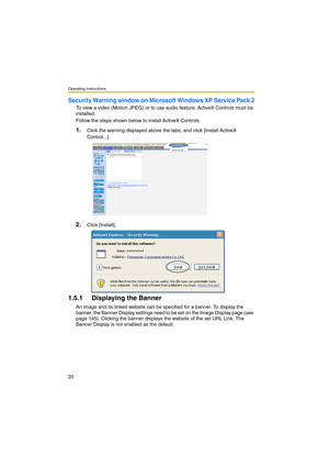 Page 20Operating Instructions
20
Security Warning window on Microsoft Windows XP Service Pack 2
To view a video (Motion JPEG) or to use audio feature, ActiveX Controls must be 
installed.
Follow the steps shown below to install ActiveX Controls.
1.Click the warning displayed above the tabs, and click [Install ActiveX 
Control...].
2.Click [Install].
1.5.1 Displaying the Banner
An image and its linked website can be specified for a banner. To display the 
banner, the Banner Display settings need to be set on the...