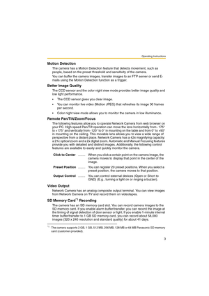 Page 3Operating Instructions
3
Motion Detection
The camera has a Motion Detection feature that detects movement, such as 
people, based on the preset threshold and sensitivity of the camera.
You can buffer the camera images, transfer images to an FTP server or send E-
mails using the Motion Detection function as a trigger.
Better Image Quality
The CCD sensor and the color night view mode provides better image quality and 
low light performance.
 The CCD sensor gives you clear image.
 You can monitor live...