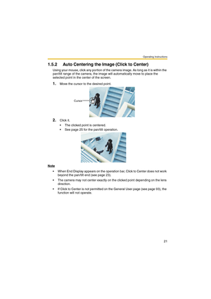 Page 21Operating Instructions
21
1.5.2 Auto Centering the Image (Click to Center)
Using your mouse, click any portion of the camera image. As long as it is within the 
pan/tilt range of the camera, the image will automatically move to place the 
selected point in the center of the screen.
1.Move the cursor to the desired point.
2.Click it.
 The clicked point is centered.
 See page 25 for the pan/tilt operation.
Note
 When End Display appears on the operation bar, Click to Center does not work 
beyond the...