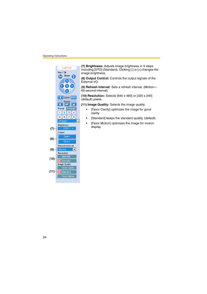 Page 24Operating Instructions
24
(7) Brightness: Adjusts image brightness in 9 steps 
including [STD] (Standard). Clicking [-] or [+] changes the 
image brightness.
(8) Output Control: Controls the output signals of the 
External I/O.
(9) Refresh Interval: Sets a refresh interval. (Motion—
60-second interval)
(10) Resolution: Selects [640 x 480] or [320 x 240] 
(default) pixels.
(11) Image Quality: Selects the image quality.
 [Favor Clarity] optimizes the image for good 
clarity.
 [Standard] keeps the...