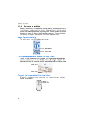 Page 26Operating Instructions
26
1.5.5 Zooming In and Out
Network Camera has a 42x magnifying capacity: the 21x magnifying capacity of 
the optical zoom and 2x magnifying capacity of the digital zoom. You can use the 
zoom buttons in the Operation Bar or your mouse to zoom in or out on increase or 
decrease the size of the object on the Single Camera screen. The zooming feature 
has 12 steps (10 steps of Optical Zoom and 2 steps of Digital Zoom).
Using the zoom buttons
Tele button zooms in, and Wide button...