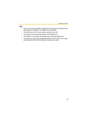 Page 27Operating Instructions
27
Note
 Zoom control can be enabled or disabled for General Users and Guest Users 
(see page 93). If disabled, a 10x digital zoom is available.
 The performance of the mouse varies according to your OS.
 The optical zoom automatically switches to the digital zoom.
 The definition in the image may decrease when using the digital zoom.
 The position you click may considerably deviate from the center of the image 
when using the Click to Center feature on a large zoom scale. 