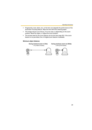 Page 29Operating Instructions
29
 Fingerprints, dust, stains, etc. on the lens can degrade the performance of the 
Automatic Focusing feature. Wipe the lens with lens cleaning paper.
 The image may be out of focus, if it is too near, or depending on the zoom 
position. Move the object, or adjust the zoom position.
 The access level for the zoom feature can be set (see page 93). If the zoom 
feature is not permitted, the x10 digital zoom feature is available.
 
Minimum object distance
During maximum zoom in...