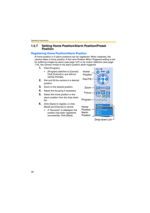 Page 30Operating Instructions
30
1.5.7 Setting Home Position/Alarm Position/Preset 
Position
Registering Home Position/Alarm Position
A home position or 2 alarm positions can be registered. When restarted, the 
camera takes a home position. If the Lens Position When Triggered setting is set 
for buffering images by alarm (see page 107) or by motion detection (see page 
119), the camera moves to the alarm position when triggered.
1.Click [Program].
 [Program] switches to [Cancel]. 
Click [Cancel] to quit...