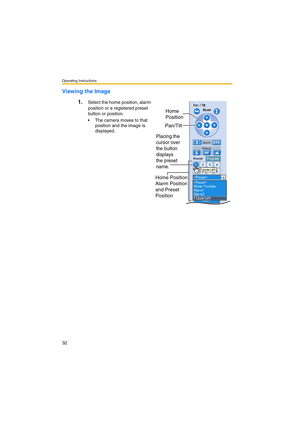 Page 32Operating Instructions
32
Viewing the Image
1.
Select the home position, alarm 
position or a registered preset 
button or position.
 The camera moves to that 
position and the image is 
displayed.
Home Position,
Alarm Position
and Preset 
Position
Pan/Tilt
Placing the 
cursor over 
the button 
displays
the preset
name.
Home
Position 