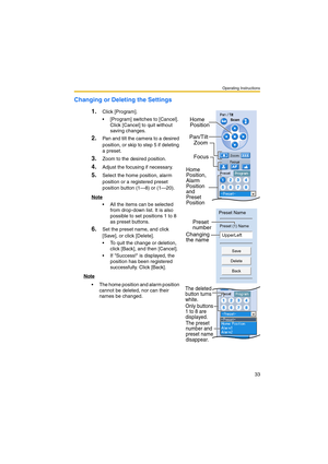 Page 33Operating Instructions
33
Changing or Deleting the Settings
1.
Click [Program].
 [Program] switches to [Cancel]. 
Click [Cancel] to quit without 
saving changes.
2.Pan and tilt the camera to a desired 
position, or skip to step 5 if deleting 
a preset.
3.Zoom to the desired position.
4.Adjust the focusing if necessary.
5.Select the home position, alarm 
position or a registered preset 
position button (1—8) or (1—20).
Note
 All the items can be selected 
from drop-down list. It is also 
possible to set...