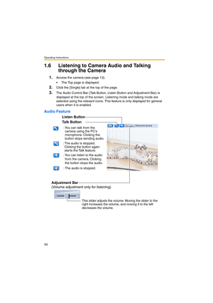 Page 34Operating Instructions
34
1.6 Listening to Camera Audio and Talking 
through the Camera
1.Access the camera (see page 13).
 The Top page is displayed.
2.Click the [Single] tab at the top of the page.
3.The Audio Control Bar (Talk Button, Listen Button and Adjustment Bar) is 
displayed at the top of the screen. Listening mode and talking mode are 
selected using the relevant icons. This feature is only displayed for general 
users when it is enabled.
Audio Feature
Talk Button
Listen Button
Adjustment...