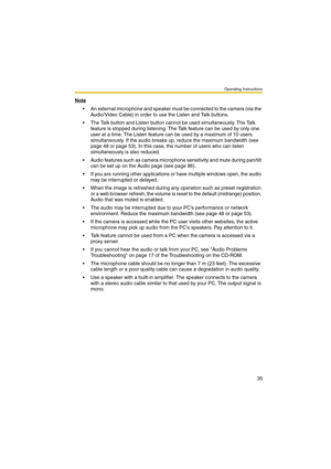 Page 35Operating Instructions
35
Note
 An external microphone and speaker must be connected to the camera (via the 
Audio/Video Cable) in order to use the Listen and Talk buttons.
 The Talk button and Listen button cannot be used simultaneously. The Talk 
feature is stopped during listening. The Talk feature can be used by only one 
user at a time. The Listen feature can be used by a maximum of 10 users 
simultaneously. If the audio breaks up, reduce the maximum bandwidth (see 
page 48 or page 53). In this...
