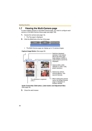 Page 36Operating Instructions
36
1.7 Viewing the Multi-Camera page
To view multiple cameras on the Multi-Camera page, you need to configure each 
camera on the Multi-Camera Setup page (see page 148).
1.Access the camera (see page 13).
 The Top page is displayed.
2.Click the [Multi] tab at the top of the page.
 The Multi-Camera page can display up to 12 camera images.
3.Close the web browser. Capture Image Button (See page 22)
Switches displayed 
cameras. If you select 
[All] at the View Type, 
video (Motion...