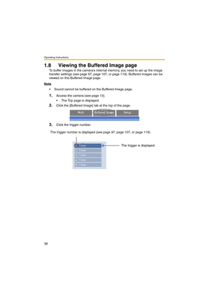 Page 38Operating Instructions
38
1.8 Viewing the Buffered Image page
To buffer images in the cameras internal memory, you need to set up the image 
transfer settings (see page 97, page 107, or page 119). Buffered images can be 
viewed on this Buffered Image page.
Note
 Sound cannot be buffered on the Buffered Image page.
1.Access the camera (see page 13).
 The Top page is displayed.
2.Click the [Buffered Image] tab at the top of the page.
3.Click the trigger number.
The trigger number is displayed (see page...