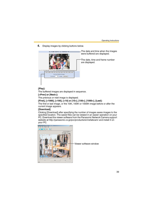 Page 39Operating Instructions
39
4.Display images by clicking buttons below.
The date and time when the images 
were buffered are displayed.
The date, time and frame number 
are displayed.
[Play]:
The buffered images are displayed in sequence.
[]:
The previous or next image is displayed.
[First], [], [Last]:
The first or last image, or the 10th, 100th or 1000th image before or after the 
current image appears.
[Download]
Clicking [Download] after specifying the number of images saves images to the 
specified...