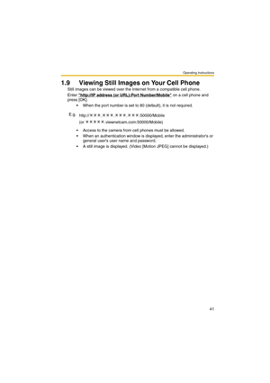 Page 41Operating Instructions
41
1.9 Viewing Still Images on Your Cell Phone
Still images can be viewed over the Internet from a compatible cell phone.
Enter http://IP address (or URL):Port Number/Mobile
 on a cell phone and 
press [OK]. 
 When the port number is set to 80 (default), it is not required.
 Access to the camera from cell phones must be allowed.
 When an authentication window is displayed, enter the administrators or 
general users user name and password.
 A still image is displayed. (Video...