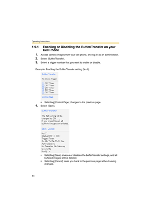 Page 44Operating Instructions
44
1.9.1 Enabling or Disabling the Buffer/Transfer on your 
Cell Phone
1.Access camera images from your cell phone, and log in as an administrator.
2.Select [Buffer/Transfer].
3.Select a trigger number that you want to enable or disable.
Example: Enabling the Buffer/Transfer setting (No.1).
 Selecting [Control Page] changes to the previous page.
4.Select [Save].
 Selecting [Save] enables or disables the buffer/transfer settings, and all 
buffered images will be deleted.
...