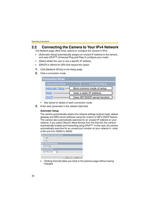 Page 48Operating Instructions
48
2.2 Connecting the Camera to Your IPv4 Network
The Network page offers three options to configure the camera in IPv4.
 [Automatic Setup] automatically assigns an unused IP address to the camera, 
and uses UPnP™ (Universal Plug and Play) to configure your router.
 [Static] allows the user to use a specific IP address.
 [DHCP] is offered for ISPs that require this option.
1.Click [Network (IPv4)] on the Setup page.
2.Click a connection mode.
 See below for details of each...