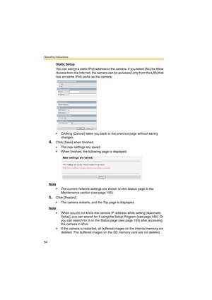 Page 54Operating Instructions
54
Static Setup
You can assign a static IPv6 address to the camera. If you select [No] for Allow 
Access from the Internet, the camera can be accessed only from the LAN that 
has an same IPv6 prefix as the camera.
 Clicking [Cancel] takes you back to the previous page without saving 
changes.
4.Click [Save] when finished.
 The new settings are saved.
 When finished, the following page is displayed. 
Note
 The current network settings are shown on the Status page in the...