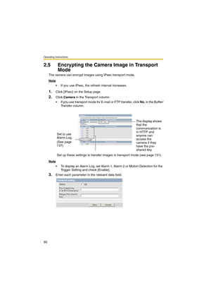 Page 60Operating Instructions
60
2.5 Encrypting the Camera Image in Transport 
Mode
The camera can encrypt images using IPsec transport mode.
Note
 If you use IPsec, the refresh interval increases.
1.Click [IPsec] on the Setup page.
2.Click Camera in the Transport column.
 If you use transport mode for E-mail or FTP transfer, click No. in the Buffer/
Tr a n s f e r  c o l u m n .
Note
 To display an Alarm Log, set Alarm 1, Alarm 2 or Motion Detection for the 
Trigger Setting and check [Enable].
3.Enter each...