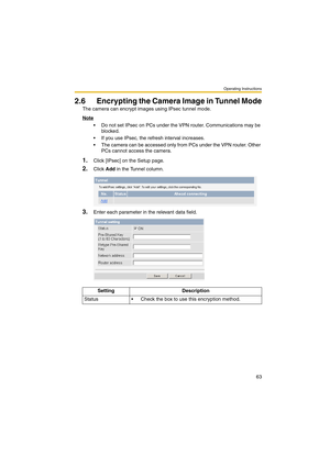 Page 63Operating Instructions
63
2.6 Encrypting the Camera Image in Tunnel Mode
The camera can encrypt images using IPsec tunnel mode.
Note
 Do not set IPsec on PCs under the VPN router. Communications may be 
blocked.
 If you use IPsec, the refresh interval increases.
 The camera can be accessed only from PCs under the VPN router. Other 
PCs cannot access the camera.
1.Click [IPsec] on the Setup page.
2.Click Add in the Tunnel column.
3.Enter each parameter in the relevant data field.
Setting Description...